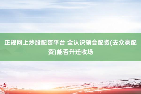 正规网上炒股配资平台 全认识领会配资(去众豪配资)能否升迁收场