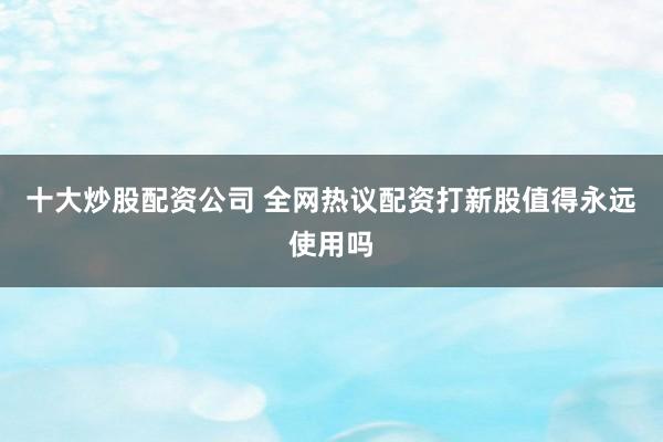 十大炒股配资公司 全网热议配资打新股值得永远使用吗