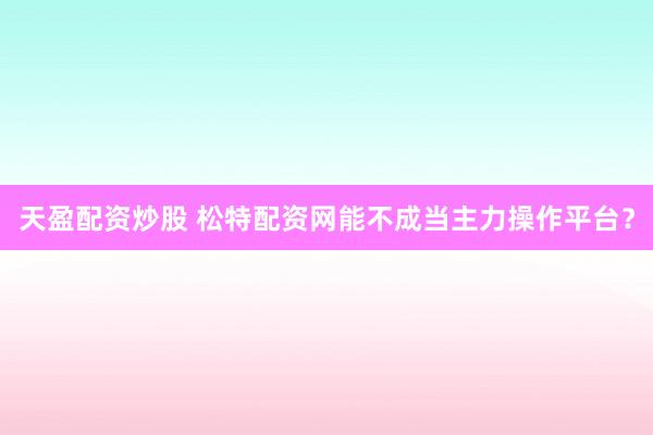 天盈配资炒股 松特配资网能不成当主力操作平台？