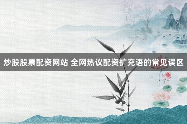 炒股股票配资网站 全网热议配资扩充语的常见误区