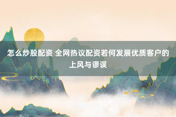 怎么炒股配资 全网热议配资若何发展优质客户的上风与谬误