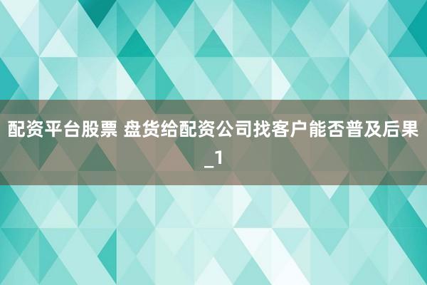 配资平台股票 盘货给配资公司找客户能否普及后果_1
