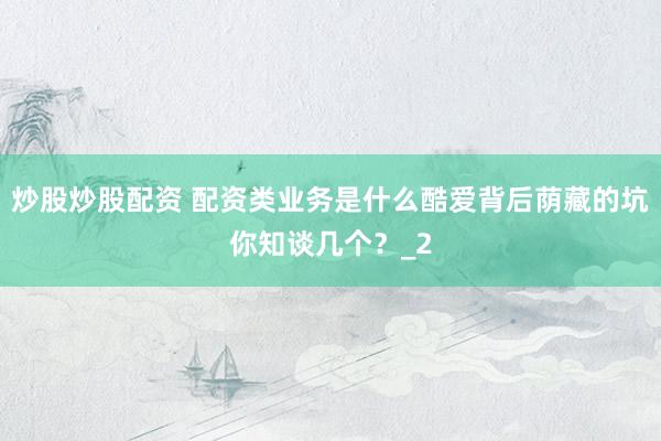 炒股炒股配资 配资类业务是什么酷爱背后荫藏的坑你知谈几个？_2