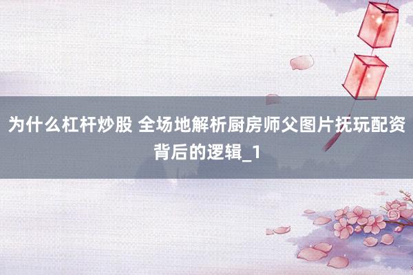 为什么杠杆炒股 全场地解析厨房师父图片抚玩配资背后的逻辑_1