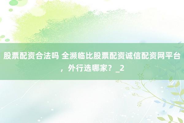 股票配资合法吗 全濒临比股票配资诚信配资网平台，外行选哪家？_2