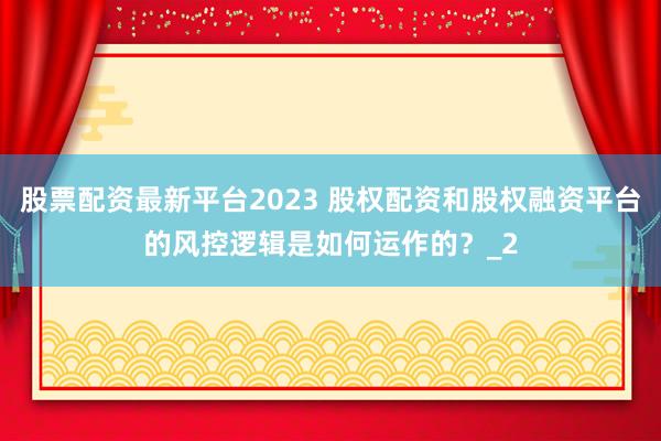 股票配资最新平台2023 股权配资和股权融资平台的风控逻辑是如何运作的？_2