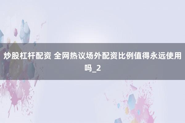 炒股杠杆配资 全网热议场外配资比例值得永远使用吗_2